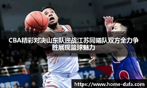 CBA精彩对决山东队迎战江苏同曦队双方全力争胜展现篮球魅力