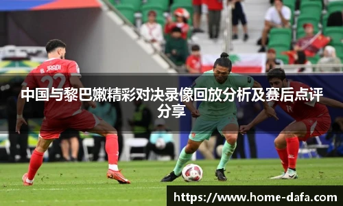 中国与黎巴嫩精彩对决录像回放分析及赛后点评分享